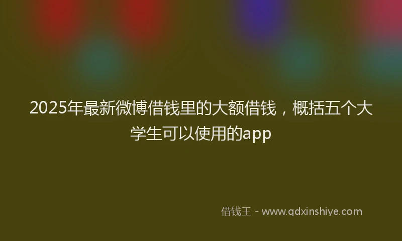 2025年最新微博借钱里的大额借钱，概括五个大学生可以使用的app