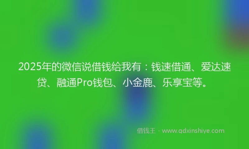 2025年的微信说借钱给我有：钱速借通、爱达速贷、融通Pro钱包、小金鹿、乐享宝等。