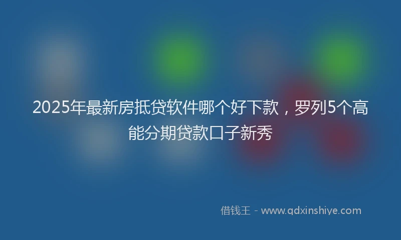 2025年最新房抵贷软件哪个好下款，罗列5个高能分期贷款口子新秀
