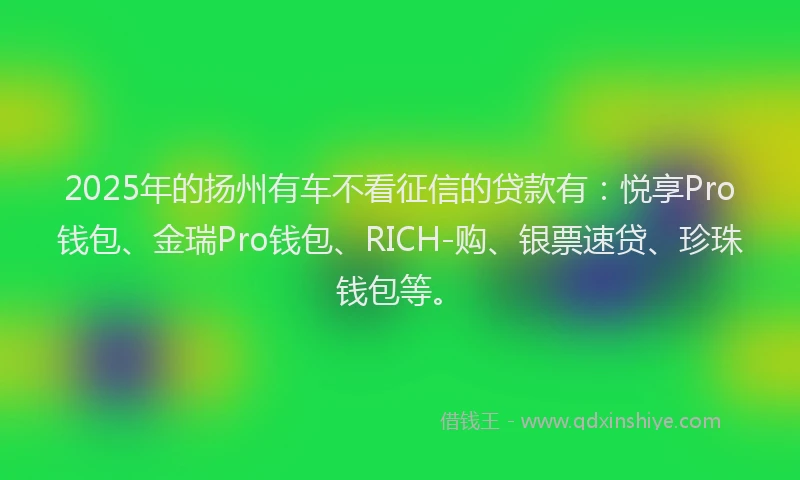 2025年的扬州有车不看征信的贷款有：悦享Pro钱包、金瑞Pro钱包、RICH-购、银票速贷、珍珠钱包等。