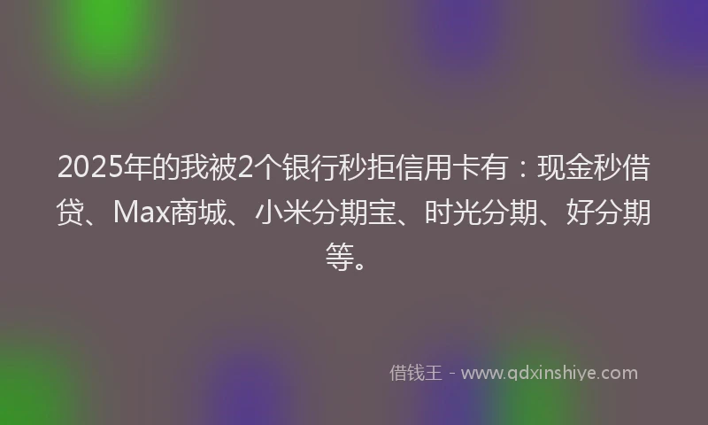 2025年的我被2个银行秒拒信用卡有：现金秒借贷、Max商城、小米分期宝、时光分期、好分期等。