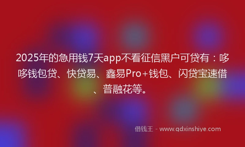 2025年的急用钱7天app不看征信黑户可贷有：哆哆钱包贷、快贷易、鑫易Pro+钱包、闪贷宝速借、普融花等。