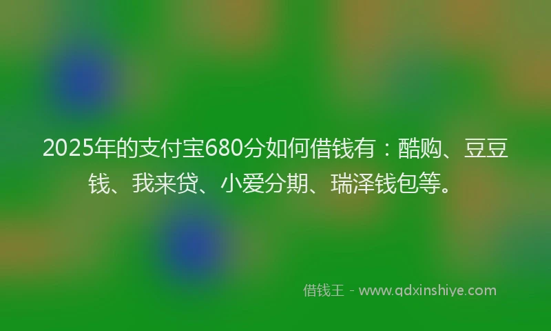 2025年的支付宝680分如何借钱有：酷购、豆豆钱、我来贷、小爱分期、瑞泽钱包等。