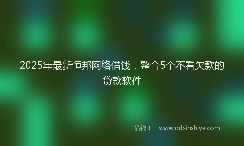 2025年最新恒邦网络借钱，整合5个不看欠款的贷款软件
