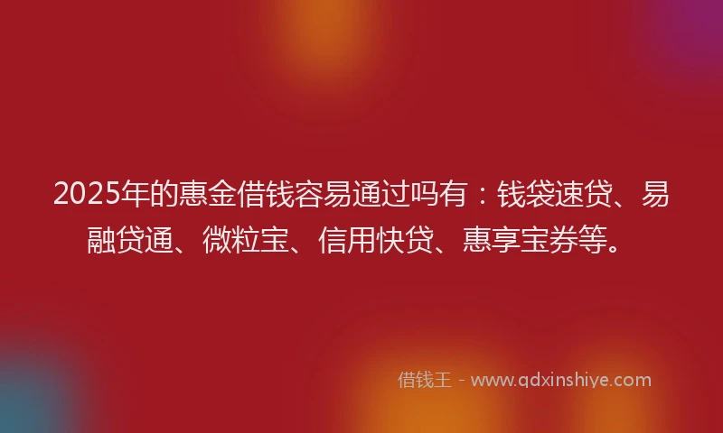 2025年的惠金借钱容易通过吗有：钱袋速贷、易融贷通、微粒宝、信用快贷、惠享宝券等。