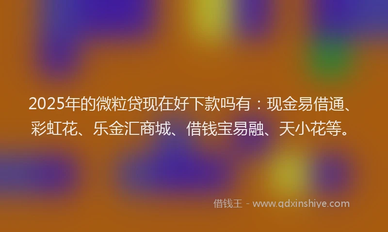 2025年的微粒贷现在好下款吗有：现金易借通、彩虹花、乐金汇商城、借钱宝易融、天小花等。