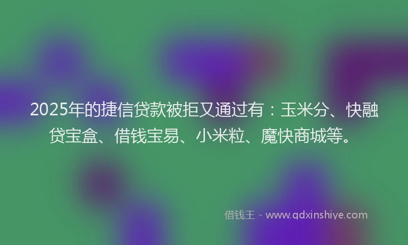 2025年的捷信贷款被拒又通过有：玉米分、快融贷宝盒、借钱宝易、小米粒、魔快商城等。