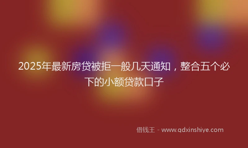 2025年最新房贷被拒一般几天通知，整合五个必下的小额贷款口子