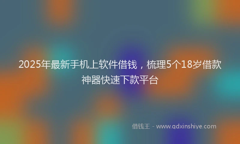 2025年最新手机上软件借钱，梳理5个18岁借款神器快速下款平台