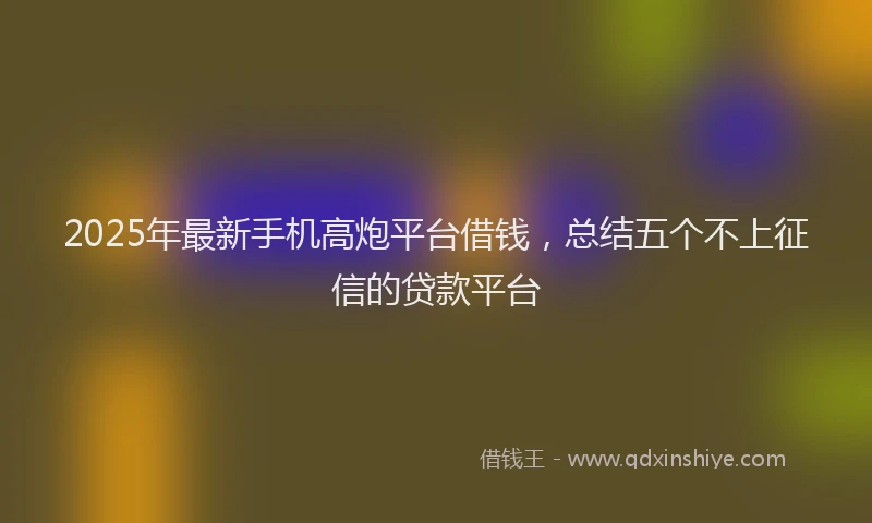 2025年最新手机高炮平台借钱，总结五个不上征信的贷款平台