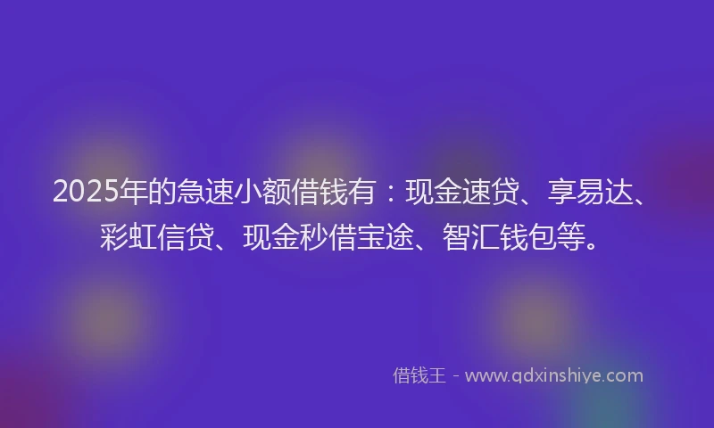 2025年的急速小额借钱有：现金速贷、享易达、彩虹信贷、现金秒借宝途、智汇钱包等。