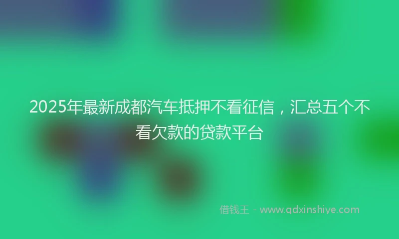 2025年最新成都汽车抵押不看征信，汇总五个不看欠款的贷款平台