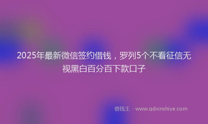 2025年最新微信签约借钱，罗列5个不看征信无视黑白百分百下款口子