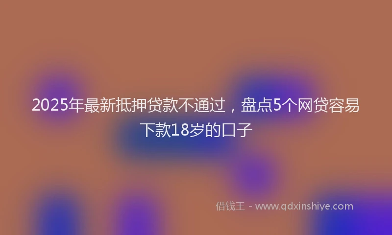 2025年最新抵押贷款不通过，盘点5个网贷容易下款18岁的口子