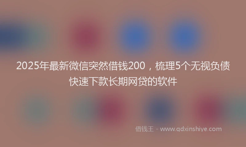 2025年最新微信突然借钱200，梳理5个无视负债快速下款长期网贷的软件