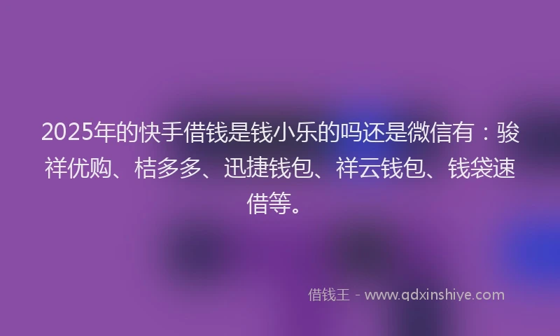 2025年的快手借钱是钱小乐的吗还是微信有：骏祥优购、桔多多、迅捷钱包、祥云钱包、钱袋速借等。