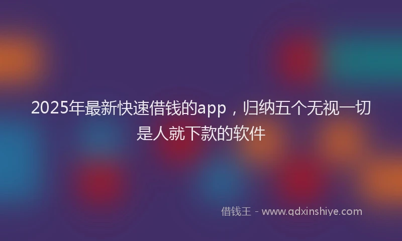 2025年最新快速借钱的app，归纳五个无视一切是人就下款的软件