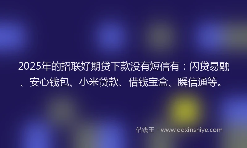 2025年的招联好期贷下款没有短信有：闪贷易融、安心钱包、小米贷款、借钱宝盒、瞬信通等。