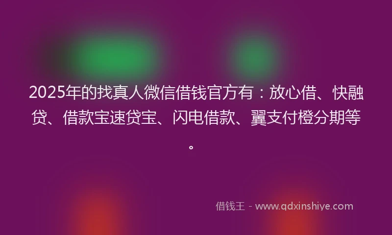 2025年的找真人微信借钱官方有：放心借、快融贷、借款宝速贷宝、闪电借款、翼支付橙分期等。