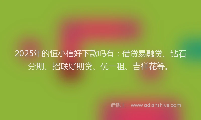 2025年的恒小信好下款吗有：借贷易融贷、钻石分期、招联好期贷、优一租、吉祥花等。