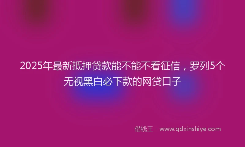 2025年最新抵押贷款能不能不看征信，罗列5个无视黑白必下款的网贷口子