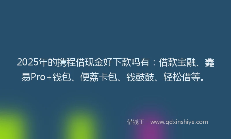 2025年的携程借现金好下款吗有：借款宝融、鑫易Pro+钱包、便荔卡包、钱鼓鼓、轻松借等。