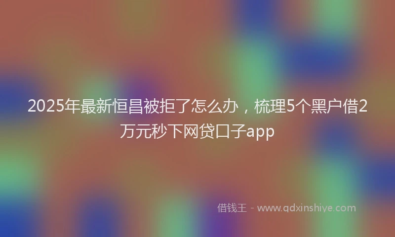2025年最新恒昌被拒了怎么办，梳理5个黑户借2万元秒下网贷口子app