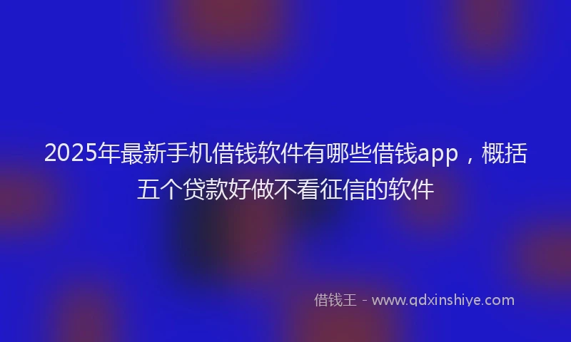 2025年最新手机借钱软件有哪些借钱app，概括五个贷款好做不看征信的软件