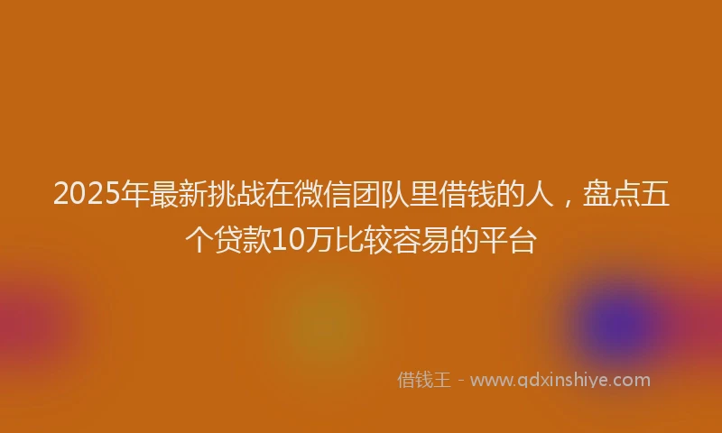 2025年最新挑战在微信团队里借钱的人，盘点五个贷款10万比较容易的平台