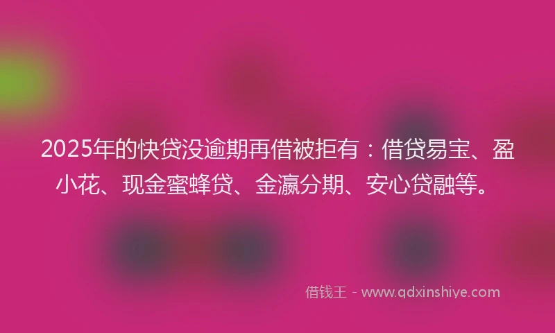 2025年的快贷没逾期再借被拒有：借贷易宝、盈小花、现金蜜蜂贷、金瀛分期、安心贷融等。