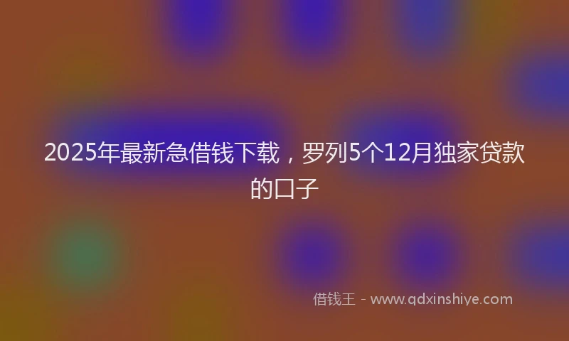 2025年最新急借钱下载，罗列5个12月独家贷款的口子