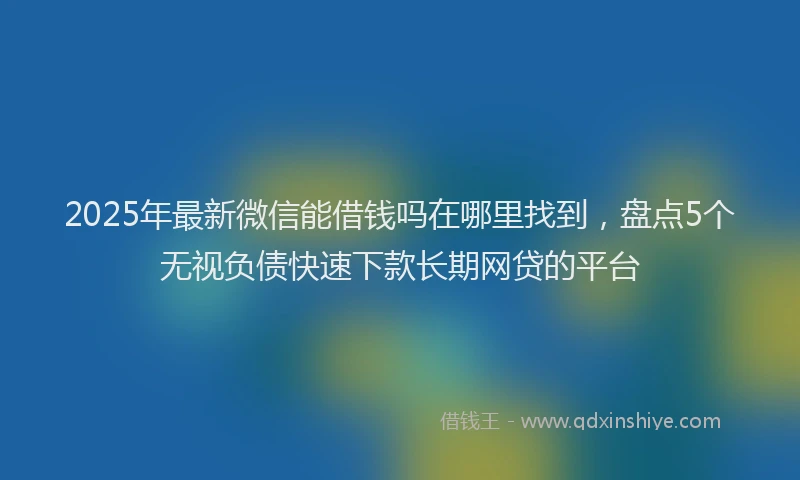 2025年最新微信能借钱吗在哪里找到，盘点5个无视负债快速下款长期网贷的平台