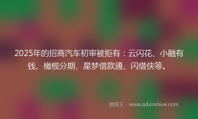2025年的招商汽车初审被拒有：云闪花、小融有钱、橄榄分期、星梦借款通、闪借侠等。