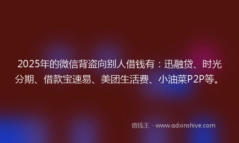 2025年的微信背盗向别人借钱有：迅融贷、时光分期、借款宝速易、美团生活费、小油菜P2P等。