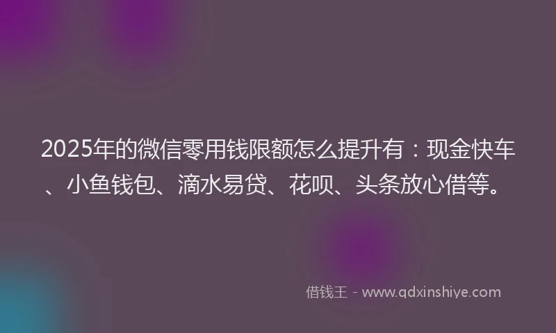2025年的微信零用钱限额怎么提升有：现金快车、小鱼钱包、滴水易贷、花呗、头条放心借等。