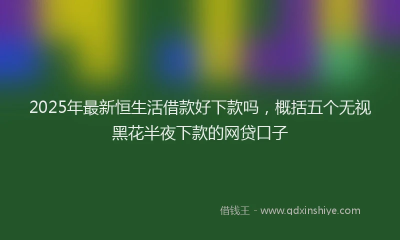 2025年最新恒生活借款好下款吗，概括五个无视黑花半夜下款的网贷口子