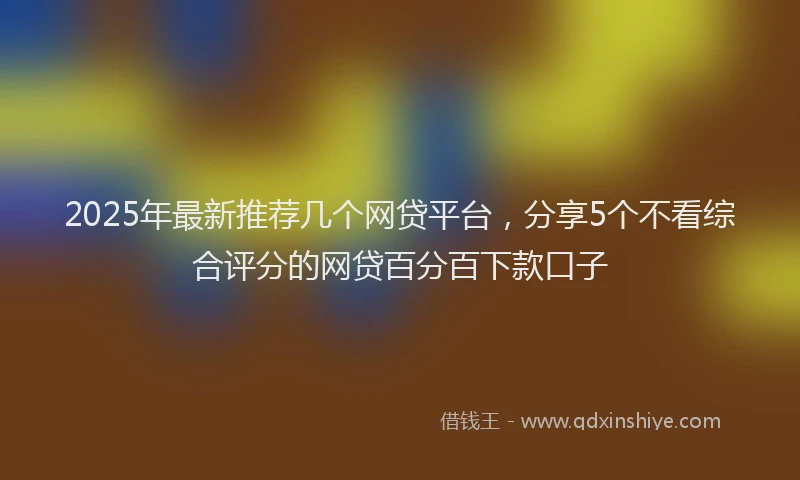 2025年最新推荐几个网贷平台，分享5个不看综合评分的网贷百分百下款口子