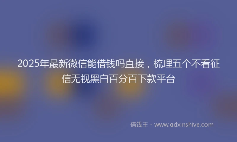 2025年最新微信能借钱吗直接，梳理五个不看征信无视黑白百分百下款平台