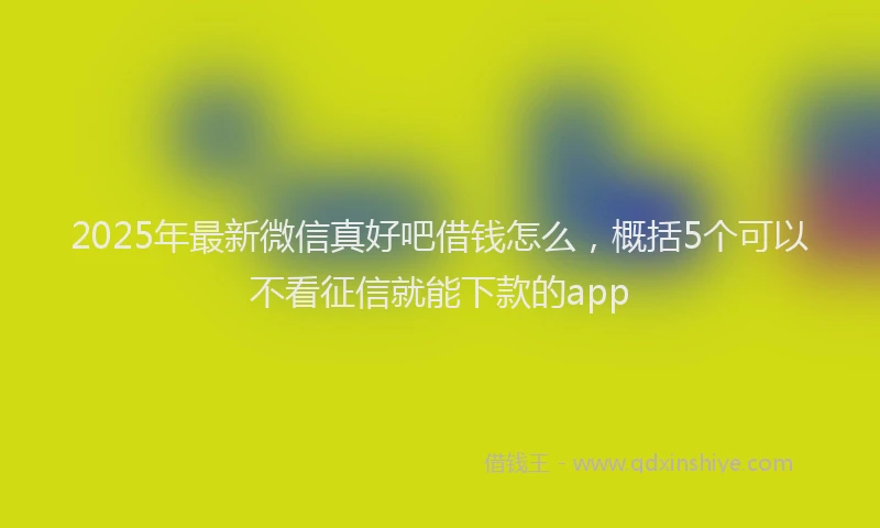 2025年最新微信真好吧借钱怎么，概括5个可以不看征信就能下款的app