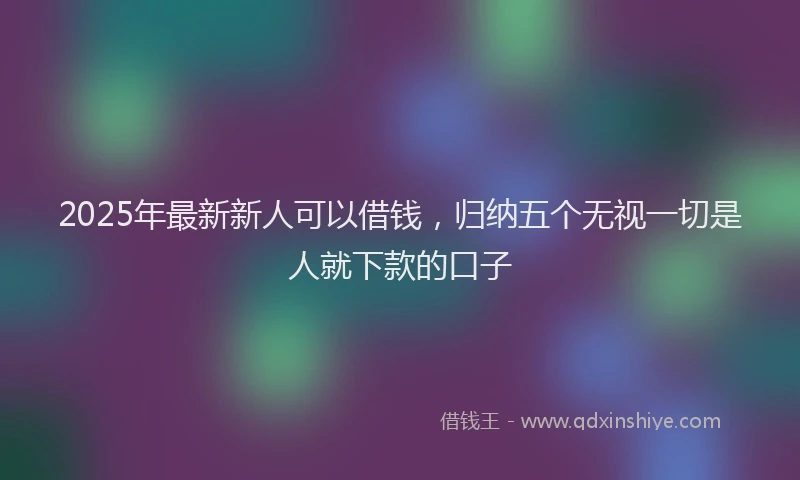 2025年最新新人可以借钱，归纳五个无视一切是人就下款的口子