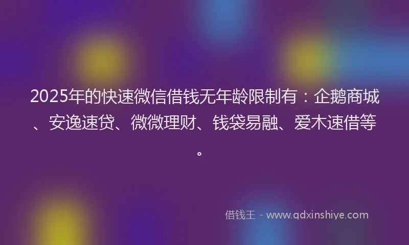 2025年的快速微信借钱无年龄限制有：企鹅商城、安逸速贷、微微理财、钱袋易融、爱木速借等。