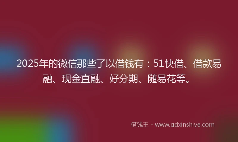 2025年的微信那些了以借钱有：51快借、借款易融、现金直融、好分期、随易花等。