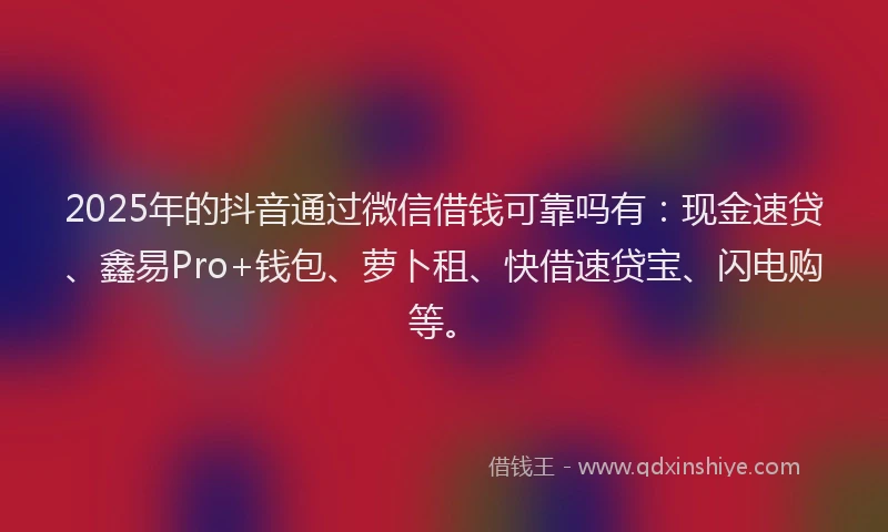 2025年的抖音通过微信借钱可靠吗有：现金速贷、鑫易Pro+钱包、萝卜租、快借速贷宝、闪电购等。