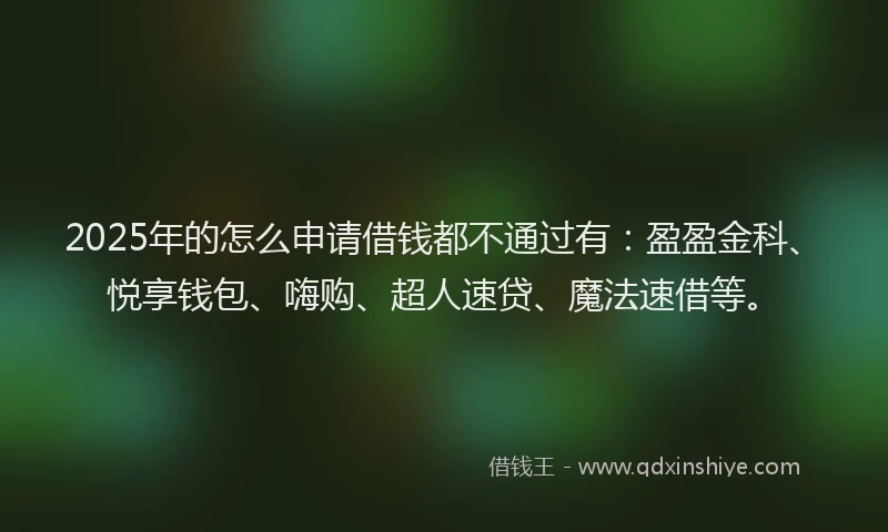 2025年的怎么申请借钱都不通过有：盈盈金科、悦享钱包、嗨购、超人速贷、魔法速借等。