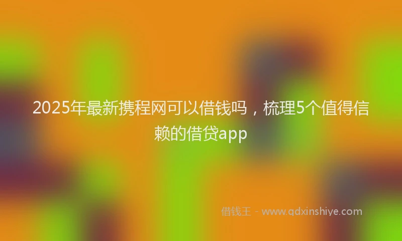 2025年最新携程网可以借钱吗，梳理5个值得信赖的借贷app
