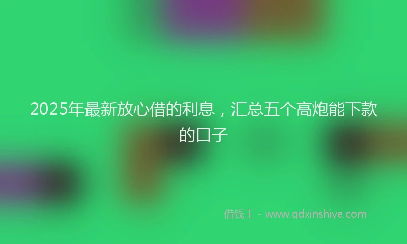 2025年最新放心借的利息，汇总五个高炮能下款的口子