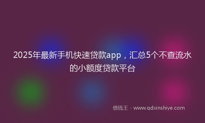 2025年最新手机快速贷款app，汇总5个不查流水的小额度贷款平台