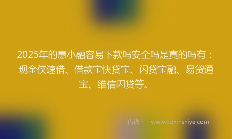 2025年的惠小融容易下款吗安全吗是真的吗有：现金侠速借、借款宝快贷宝、闪贷宝融、易贷通宝、维信闪贷等。