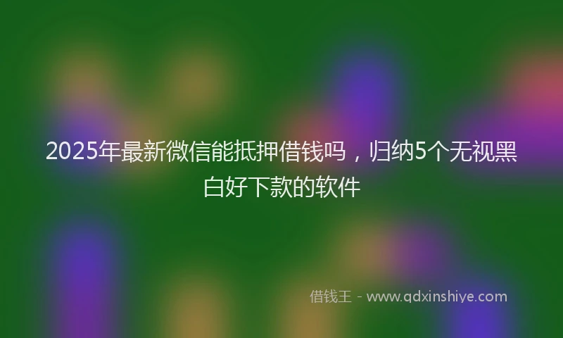 2025年最新微信能抵押借钱吗，归纳5个无视黑白好下款的软件