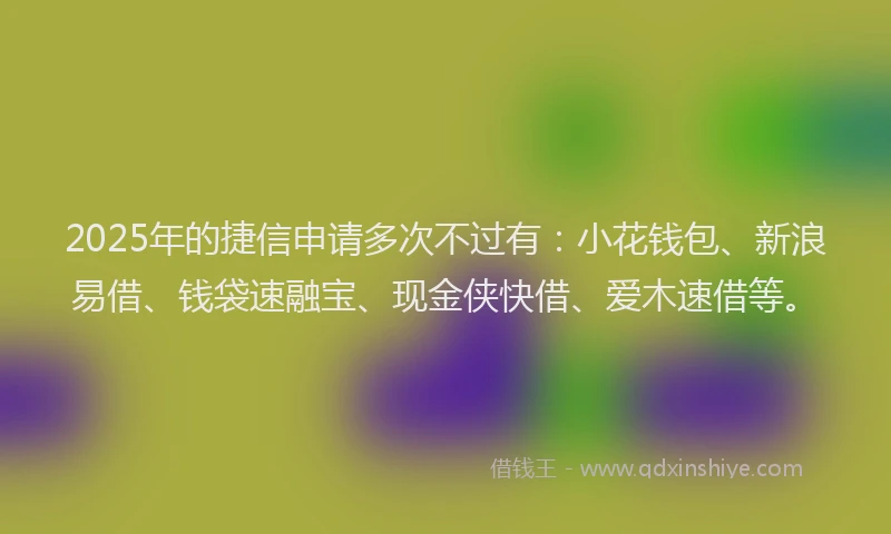 2025年的捷信申请多次不过有：小花钱包、新浪易借、钱袋速融宝、现金侠快借、爱木速借等。